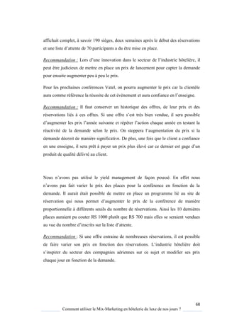 68
Comment utiliser le Mix-Marketing en hôtelerie de luxe de nos jours ?
affichait complet, à savoir 190 sièges, deux semaines après le début des réservations
et une liste d’attente de 70 participants a du être mise en place.
Recommandation : Lors d’une innovation dans le secteur de l’industrie hôtelière, il
peut être judicieux de mettre en place un prix de lancement pour capter la demande
pour ensuite augmenter peu à peu le prix.
Pour les prochaines conférences Vatel, on pourra augmenter le prix car la clientèle
aura comme référence la réussite de cet évènement et aura confiance en l’enseigne
Recommandation : Il faut conserver un historique des offres, de leur prix et des
réservations liés ces offres Si une offre s’est tr s bien vendue, il sera possible
d’augmenter les prix l’année suivante et répéter l’action cha ue année en testant la
réactivité de la demande selon le prix On stoppera l’augmentation du prix si la
demande décroit de manière significative. De plus, une fois que le client a confiance
en une enseigne, il sera prêt à payer un prix plus élevé car ce dernier est gage d’un
produit de qualité délivré au client.
Nous n’avons pas utilisé le yield management de façon poussé. En effet nous
n’avons pas fait varier le prix des places pour la conférence en fonction de la
demande. Il aurait était possible de mettre en place un programme lié au site de
réservation qui nous permet d’augmenter le prix de la conférence de manière
proportionnelle à différents seuils du nombre de réservations. Ainsi les 10 dernières
places auraient pu couter RS 1000 plutôt que RS 700 mais elles se seraient vendues
au vue du nombre d’inscrits sur la liste d’attente
Recommandation : Si une offre entraine de nombreuses réservations, il est possible
de faire varier son prix en fonction des réservations L’industrie hôtelière doit
s’inspirer du secteur des compagnies aériennes sur ce sujet et modifier ses prix
chaque jour en fonction de la demande.
 