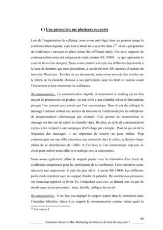 69
Comment utiliser le Mix-Marketing en hôtelerie de luxe de nos jours ?
C) Une promotion sur plusieurs supports
Lors de l’organisation du collo ue, nous avons privilégié dans un premier temps la
communication digitale, avec tout d’abord un « save the date »69
et un « programme
de conférence » envoyés en pièce jointe des différents mails. Ces deux supports de
communication nous ont uniquement couté environ RS 15000, ce qui représente le
cout du travail du designer. Nous avons ensuite envoyés ces différents documents à
la base de données ue nous possédions, savoir environ 400 adresses d’acteurs du
tourisme Mauricien. En plus de ces documents, nous avons envoyés des articles sur
le thème de la clientèle chinoise à nos participants pour les tenir en haleine avant
l’évènement et leur remémorer la conférence.
Recommandation : La communication digitale et notamment le mailing est un bon
moyen de promouvoir un produit ou une offre à une clientèle ciblée et bien précise
puis ue l’on connait ceux envers ui l’on communique. Dans le cas du colloque le
message s’adresse surtout aux acteurs du tourisme et n’intéressera pas les entreprises
de programmation informatique par exemple. Ceci permet de personnaliser le
message est être sur de capter la clientèle visée. De plus, ce style de communication
est peu cher comparé à une campagne d’affichage par exemple Pour ce qui est de la
fréquence des messages, il est important de trouver un juste milieu. Trop
communiquer sur une offre entrainera une saturation chez le client, ce dernier risque
même de se désintéresser de l’offre A l’inverse, si l’on communi ue trop peu, le
client peut oublier notre offre et se redirigé vers la concurrence.
Nous avons également utilisé le support papier avec la réalisation d’un livret de
conférence uniquement pour les participants de la conférence. Cette opération ayant
nécessité une impression, le cout fut plus élevé à savoir RS 19000. Les différents
participants repartent avec un support illustré et palpable. De nombreuses personnes
ont beaucoup apprécié ce livret En l’emportant avec eux, ce dernier sera vu par de
nombreuses autres personnes : amis, famille, collègue de travail.
Recommandation : Il ne faut pas négliger le support papier dans la promotion dans
l’industrie hôtelière. Grace à ce support la communication continu même après la
69
Voir annexe 4
 