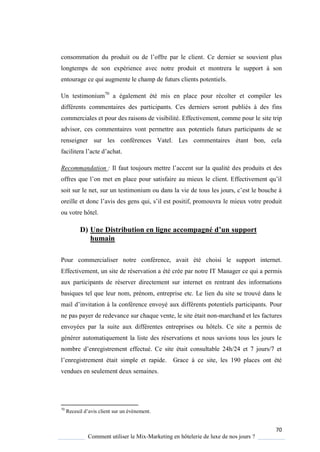 70
Comment utiliser le Mix-Marketing en hôtelerie de luxe de nos jours ?
consommation du produit ou de l’offre par le client. Ce dernier se souvient plus
longtemps de son expérience avec notre produit et montrera le support à son
entourage ce qui augmente le champ de futurs clients potentiels.
Un testimonium70
a également été mis en place pour récolter et compiler les
différents commentaires des participants. Ces derniers seront publiés à des fins
commerciales et pour des raisons de visibilité. Effectivement, comme pour le site trip
advisor, ces commentaires vont permettre aux potentiels futurs participants de se
renseigner sur les conférences Vatel. Les commentaires étant bon, cela
facilitera l’acte d’achat
Recommandation : Il faut toujours mettre l’accent sur la ualité des produits et des
offres ue l’on met en place pour satisfaire au mieux le client Effectivement u’il
soit sur le net, sur un testimonium ou dans la vie de tous les jours, c’est le bouche
oreille et donc l’avis des gens ui, s’il est positif, promouvra le mieux votre produit
ou votre hôtel.
D) Une Distribution en ligne accompagné d’un support
humain
Pour commercialiser notre conférence, avait été choisi le support internet.
Effectivement, un site de réservation a été crée par notre IT Manager ce qui a permis
aux participants de réserver directement sur internet en rentrant des informations
basiques tel que leur nom, prénom, entreprise etc. Le lien du site se trouvé dans le
mail d’invitation la conférence envo é aux différents potentiels participants Pour
ne pas payer de redevance sur chaque vente, le site était non-marchand et les factures
envoyées par la suite aux différentes entreprises ou hôtels. Ce site a permis de
générer automatiquement la liste des réservations et nous savions tous les jours le
nombre d’enregistrement effectué e site était consultable 24h/24 et 7 jours/7 et
l’enregistrement était simple et rapide Grace à ce site, les 190 places ont été
vendues en seulement deux semaines.
70
Receuil d’avis client sur un év nement
 