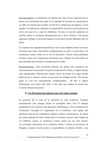 71
Comment utiliser le Mix-Marketing en hôtelerie de luxe de nos jours ?
Recommandation : La distribution sur internet aura, dans 10 ans, largement pris le
dessus sur la distribution hors ligne. Il est impératif de nos jours de commercialiser
ses offres sur internet pour un hôtel. Au delà de la visibilité ue cela apporte, c’est la
rapidité , la simplicité de l’opération et la disponibilité du service à tous moments qui
est le réel atout de ce canal de distribution. De plus, la nouvelle génération de
clientèle achète et consomme principalement par le biais d’internet ela permet
également d’alléger le travail des équipes de réservation souvent débordées dans les
hôtels.
Un employé était cependant disponible par mail ou par téléphone durant les heures
de bureau pour toutes informations complémentaires ou aide à la réservation. Ses
coordonnées étaient visibles sur le site de réservation. Certains clients préféraient
d’ailleurs passer par l’organisateur directement pour effectuer les réservations ou
pour demander une assistance l’enregistrement en ligne.
Recommandations : Bien u’internet permette une gestion plus automatisé des
réservations pour le personnel et un gain de temps pour les clients, le support humain
reste indispensable. Effectivement certains clients ont besoin d’un appui humain
plutôt que de se retrouver devant un écran pour de multiples raisons : être rassuré,
guidé ou avoir des renseignements complémentaires. De plus le support
informati ue n’est jamais sans faille, il faut donc une solution de secours aux
éventuels obstacles rencontrés.
E) Un Personnel qui apporte une réel valeur ajoutée
Le personnel fut le cœur de la réalisation de cette conférence omposé
principalement d’un manager dictant les principales idées, d’un IT manager
responsable du site internet et des démarches informati ues et d’un coordinateur de
l’év nement s’occupant de l’organisation de la conférence, cette é uipe était
également étayé par les compétences (langues, contacts, connaissances) de chacun
des autres emplo és de Vatel voulant aider la réussite du projet Sans l’apport de
ces différents acteurs, la conférence n’aurait jamais été une telle réussite
Les principaux intervenants de la conférence étaient 5 chinois en provenance de
Shanghai, occupant tous des postes à responsabilités en industrie hôtelière. Leur
 