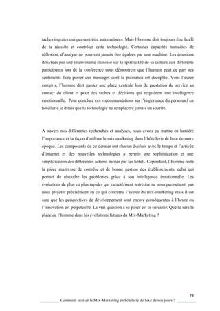 73
Comment utiliser le Mix-Marketing en hôtelerie de luxe de nos jours ?
taches ingrates qui peuvent être automatisées. Mais l’homme doit toujours être la clé
de la réussite et contrôler cette technologie. Certaines capacités humaines de
réflexion, d’anal se ne pourront jamais être égalées par une machine. Les émotions
délivrées par une intervenante chinoise sur la spiritualité de sa culture aux différents
participants lors de la conférence nous démontrent ue l’humain peut de part ses
sentiments faire passer des messages dont la puissance est décuplée Vous l’aurez
compris, l’homme doit garder une place centrale lors de prestation de service au
contact du client et pour des taches et décisions qui requièrent une intelligence
émotionnelle. Pour conclure ces recommandations sur l’importance du personnel en
hôtellerie je dirais que la technologie ne remplacera jamais un sourire.
A travers nos différentes recherches et analyses, nous avons pu mettre en lumière
l’importance et la façon d’utiliser le mix marketing dans l’hôtellerie de luxe de notre
épo ue Les composants de ce dernier ont chacun évolués avec le temps et l’arrivée
d’internet et des nouvelles technologies a permis une sophistication et une
simplification des différentes actions menés par les hôtels ependant, l’homme reste
la pièce maitresse de contrôle et de bonne gestion des établissements, celui qui
permet de résoudre les problèmes grâce à son intelligence émotionnelle. Les
évolutions de plus en plus rapides qui caractérisent notre ère ne nous permettent pas
nous projeter précisément en ce ui concerne l’avenir du mix-marketing mais il est
sure que les perspectives de développement sont encore conséquentes l’heure ou
l’innovation est perpétuelle. La vrai question à se poser est la suivante: Quelle sera la
place de l’homme dans les évolutions futures du Mix-Marketing ?
 