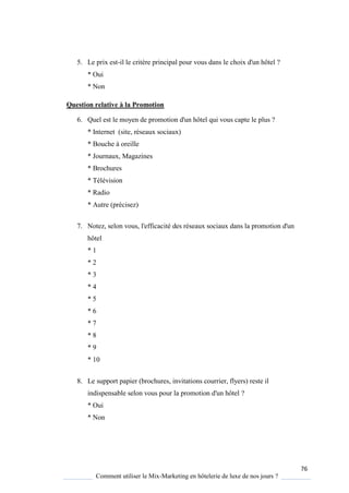 76
Comment utiliser le Mix-Marketing en hôtelerie de luxe de nos jours ?
5. Le prix est-il le critère principal pour vous dans le choix d'un hôtel ?
* Oui
* Non
Question relative à la Promotion
6. Quel est le moyen de promotion d'un hôtel qui vous capte le plus ?
* Internet (site, réseaux sociaux)
* Bouche à oreille
* Journaux, Magazines
* Brochures
* Télévision
* Radio
* Autre (précisez)
7. Notez, selon vous, l'efficacité des réseaux sociaux dans la promotion d'un
hôtel
* 1
* 2
* 3
* 4
* 5
* 6
* 7
* 8
* 9
* 10
8. Le support papier (brochures, invitations courrier, flyers) reste il
indispensable selon vous pour la promotion d'un hôtel ?
* Oui
* Non
 