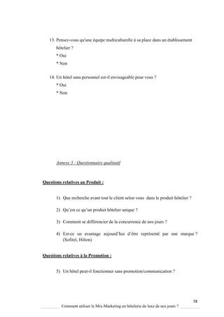 78
Comment utiliser le Mix-Marketing en hôtelerie de luxe de nos jours ?
13. Pensez-vous qu'une équipe multiculturelle à sa place dans un établissement
hôtelier ?
* Oui
* Non
14. Un hôtel sans personnel est-il envisageable pour vous ?
* Oui
* Non
Annexe 3 : Questionnaire qualitatif
Questions relatives au Produit :
1) Que recherche avant tout le client selon vous dans le produit hôtelier ?
2) Qu’est ce u’un produit hôtelier uni ue ?
3) Comment se différencier de la concurrence de nos jours ?
4) Est-ce un avantage aujourd’hui d’être représenté par une marque ?
(Sofitel, Hilton)
Questions relatives à la Promotion :
5) Un hôtel peut-il fonctionner sans promotion/communication ?
 