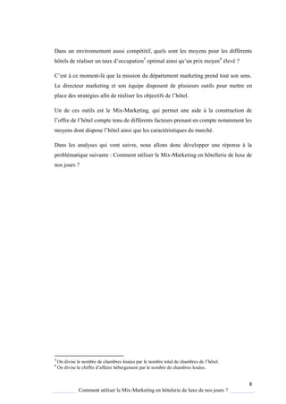 8
Comment utiliser le Mix-Marketing en hôtelerie de luxe de nos jours ?
Dans un environnement aussi compétitif, quels sont les moyens pour les différents
hôtels de réaliser un taux d’occupation3
optimal ainsi u’un prix moyen4
élevé ?
’est ce moment-là que la mission du département marketing prend tout son sens.
Le directeur marketing et son équipe disposent de plusieurs outils pour mettre en
place des stratégies afin de réaliser les objectifs de l’hôtel
Un de ces outils est le Mix-Marketing, qui permet une aide à la construction de
l’offre de l’hôtel compte tenu de différents facteurs prenant en compte notamment les
mo ens dont dispose l’hôtel ainsi ue les caractéristi ues du marché
Dans les analyses qui vont suivre, nous allons donc développer une réponse à la
problématique suivante : Comment utiliser le Mix-Marketing en hôtellerie de luxe de
nos jours ?
3
On divise le nombre de chambres louées par le nombre total de chambres de l’hôtel
4
On divise le chiffre d’affaire hébergement par le nombre de chambres louées.
 
