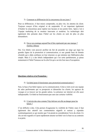 81
Comment utiliser le Mix-Marketing en hôtelerie de luxe de nos jours ?
3) Comment se différencier de la concurrence de nos jours ?
Pour se différencier, il faut mieux comprendre, ou plus vite, les attentes du client.
Toujours essa er d’être original et de surprendre. Il est important également
d’étudier la concurrence pour repérer nos lacunes et nos points forts Apres c’est
l´équipe marketing de se montrer innovante et moderne. La technologie doit
également être présente dans l’hôtel car les clients en sont de plus en plus
demandeurs.
4) Est-ce un avantage aujourd’hui d’être représenté par une mar ue ?
(Sofitel, Hilton)
Oui. Ces hôtels vont pouvoir profiter du fait de posséder un siège qui régie les
grandes lignes de la promotion et communication, et une grande base de donnée
clientèle qui a déjà confiance en leur structure ce qui entraine une fidélisation plus
simple Mais il a des hôtels indépendants ui s’en sorte parfaitement, je pense
notamment l’hôtel Tamassa sur la côte Est ui a un tr s bon taux d’occupation
Questions relatives à la Promotion :
5) Un hôtel peut-il fonctionner sans promotion/communication ?
Non, la base d’un hôtel repose sur la communication elui-ci doit avoir une équipe
de sales performante qui va prospecter et démarcher les clients, les agences de
voyages et se trouver sur les grands salons. La présence sur internet est elle aussi
indispensable. Un hôtel ne fonctionnera pas sans une certaine visibilité.
6) L’arrivée des sites comme Trip Advisor est elle un danger pour les
hôtels ?
’est difficile dire ela permet d’augmenter la visibilité de l’hôtel, mais il faut
également être attentif aux commentaires négatifs et surtout y répondre
s stémati uement ce ui montre ue l’on prend en considération l’avis du client e
site est très regardé et il peut rapidement amener un hôtel vers le haut ou au contraire
à sa perte.
 