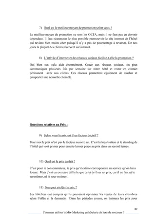 82
Comment utiliser le Mix-Marketing en hôtelerie de luxe de nos jours ?
7) Quel est le meilleur moyen de promotion selon vous ?
Le meilleur moyen de promotion ce sont les OLTA, mais il ne faut pas en devenir
dépendant Il faut néanmoins le plus possible promouvoir le site internet de l’hôtel
ui revient bien moins cher puis u’il n’ a pas de pourcentage à reverser. De nos
jours la plupart des clients réservent sur internet.
8) L’arrivée d’internet et des réseaux sociaux facilite-t-elle la promotion ?
Oui bien sur, cela aide énormément. Grace aux réseaux sociaux, on peut
communiquer plusieurs fois par semaine sur notre hôtel et rester en contact
permanent avec nos clients. Ces réseaux permettent également de toucher et
prospecter une nouvelle clientèle.
Questions relatives au Prix :
9) Selon vous le prix est il un facteur décisif ?
Pour moi le prix n’est pas le facteur numéro un ’est la localisation et le standing de
l’hôtel ui vont primer pour ensuite laisser place au prix dans un second temps
10) Quel est le prix parfait ?
’est pour le consommateur, le prix u’il estime correspondre au service u’on lui a
fourni Mais c’est un exercice difficile ue celui de fixer un prix, car il ne faut ni le
surestimer, ni le sous-estimer.
11) Pourquoi yielder le prix ?
Les hôteliers ont compris u’ils pouvaient optimiser les ventes de leurs chambres
selon l’offre et la demande Dans les périodes creuse, on baissera les prix pour
 