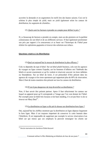 83
Comment utiliser le Mix-Marketing en hôtelerie de luxe de nos jours ?
accroitre la demande et on augmentera les tarifs lors des hautes saisons. Ceci est le
schéma le plus simple de yield, mais on yield également selon les canaux de
distribution, les segments de clientèles..
12) Quels sont les facteurs à prendre en compte pour définir le prix ?
Il y a beaucoup de facteurs a prendre en compte, mais un des premiers est la parfaite
connaissance de son hôtel et de ses différents services. Il faut également positionner
son prix par rapport la concurrence et se baser sur l’histori ue de l’hôtel pour
réitérer les opérations gagnantes et trouver des solutions aux échecs.
Questions relatives à la Distribution
13) Quel est aujourd’hui le mo en de distribution le plus efficace ?
Cela va dépendre du type d hôtel. Sur un hôtel plutôt business, cela sera les agences
de vo ages en ligne comme Expedia, car les hommes d’affaires ont l’habitude des
hôtels et savent exactement ce u’ils veulent et réservent souvent via leurs tablettes
ou Smartphone Sur un hôtel de loisir, il est primordial d’être présent dans les
agences de voyages et les tours operateurs qui rapportent plus de 60% de réservation.
Mais il faut de toutes manières être présent sur tous les canaux de distribution.
14) N’est-il pas dangereux de trop diversifier sa distribution ?
Non, il faut savoir être présent partout. Apres il faut sélectionner les canaux sur
lequel on apparait pour u’il corresponde a l’image ue l’on veut donner de l’hôtel
Par exemple pour un hôtel très luxueux et de haut standing, il n est pas bien vu de se
trouver sur Mary Deal71
.
15) La distribution en ligne a elle prit le dessus sur distribution hors ligne ?
Oui, aujourd’hui les chiffres montrent ue la distribution en ligne dépasse largement
la hors ligne. Mais il est toujours important de conserver le coter humain dans
l’hôtellerie Il est impensable de supprimer par exemple le service réservation d un
hôtel car qui mieux que ces employés la peuvent renseigner les clients sur
71
Site de reservation de chambres d’hôtel discount
 