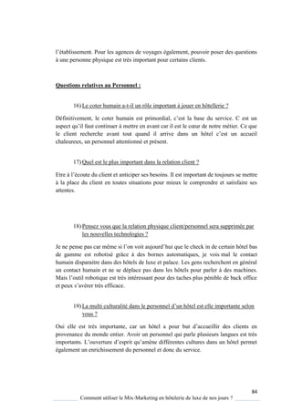 84
Comment utiliser le Mix-Marketing en hôtelerie de luxe de nos jours ?
l’établissement Pour les agences de vo ages également, pouvoir poser des uestions
à une personne physique est très important pour certains clients.
Questions relatives au Personnel :
16) Le coter humain a-t-il un rôle important à jouer en hôtellerie ?
Définitivement, le coter humain est primordial, c’est la base du service est un
aspect u’il faut continuer mettre en avant car il est le cœur de notre métier e ue
le client recherche avant tout uand il arrive dans un hôtel c’est un accueil
chaleureux, un personnel attentionné et présent.
17) Quel est le plus important dans la relation client ?
Etre l’écoute du client et anticiper ses besoins Il est important de toujours se mettre
à la place du client en toutes situations pour mieux le comprendre et satisfaire ses
attentes.
18) Pensez vous que la relation physique client/personnel sera supprimée par
les nouvelles technologies ?
Je ne pense pas car même si l’on voit aujourd’hui que le check in de certain hôtel bas
de gamme est robotisé grâce à des bornes automatiques, je vois mal le contact
humain disparaitre dans des hôtels de luxe et palace. Les gens recherchent en général
un contact humain et ne se déplace pas dans les hôtels pour parler à des machines.
Mais l’outil roboti ue est tr s intéressant pour des taches plus pénible de back office
et peux s’avérer tr s efficace
19) La multi culturalité dans le personnel d’un hôtel est elle importante selon
vous ?
Oui elle est très importante, car un hôtel a pour but d’accueillir des clients en
provenance du monde entier. Avoir un personnel qui parle plusieurs langues est très
importants L’ouverture d’esprit u’am ne différentes cultures dans un hôtel permet
également un enrichissement du personnel et donc du service.
 