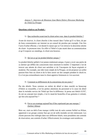 85
Comment utiliser le Mix-Marketing en hôtelerie de luxe de nos jours ?
Annexe 5 : Interview de Monsieur Jean Marie Delort, Directeur Marketing
de l’hôtel La Pirogue
Questions relatives au Produit :
1) Que recherche avant tout le client selon vous dans le produit hôtelier ?
Avant de réserver, le client cherche être rassuré dans l’achat u’il va faire, de par
de bons commentaires sur internet ou un conseil de proches par exemple. Une fois
l’acte d’achat effectué, c’est durant le séjour ue se l’on retrouve la deuxi me attente
du client : la promesse tenu En effet si l’hôtel n’a pas menti dans sa communication
et u’il respecte ses standings, le client sera heureux
2) Qu’est ce u’un produit hôtelier uni ue ?
Le produit hôtelier global n’est jamais totalement uni ue, il peut avoir une partie de
ce dernier ui diff re des concurrents mais rarement la totalité L’important c’est de
trouver une attente de client non satisfaite et de l’incorporer de façon originale et
moderne. Par exemple, une idée toute simple de la Pirogue, est de proposer un sorbet
passion bien frais au client et de le faire assoir sur des canapés pendant le check-in.
e n’est pas extraordinaire mais le client apprécie fortement et s’en souvient
3) Comment se différencier de la concurrence de nos jours ?
Par des détails. Nous sommes un métier de détail et dans marché ou beaucoup
d’hôtels se ressemble, c’est les petites attentions du personnel et le souci du détail
dans le moindre service de l’hôtel ui fera la différence Je pense aux hôtels LUX*,
ils ont un concept tout simple, c’est le stand de bouteilles d’eau gratuites volonté,
ui fait cela aujourd’hui ?
4) Est-ce un avantage aujourd’hui d’être représenté par une mar ue ?
(Sofitel, Hilton)
Bien sur, mais au del d’une mar ue visible tout de suite comme Sofitel ou Hilton,
appartenir à un groupe comme Sun qui est de taille moindre est très intéressant. Les
clients peuvent être redirigés dans nos différents hôtels, nous possédons une centrale
de réservation, une centrale d’achat Effectivement, les avantages sont nombreux.
 