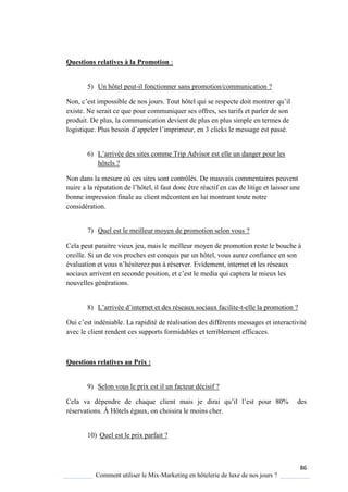 86
Comment utiliser le Mix-Marketing en hôtelerie de luxe de nos jours ?
Questions relatives à la Promotion :
5) Un hôtel peut-il fonctionner sans promotion/communication ?
Non, c’est impossible de nos jours Tout hôtel ui se respecte doit montrer u’il
existe. Ne serait ce que pour communiquer ses offres, ses tarifs et parler de son
produit. De plus, la communication devient de plus en plus simple en termes de
logisti ue Plus besoin d’appeler l’imprimeur, en 3 clicks le message est passé
6) L’arrivée des sites comme Trip Advisor est elle un danger pour les
hôtels ?
Non dans la mesure où ces sites sont contrôlés. De mauvais commentaires peuvent
nuire a la réputation de l’hôtel, il faut donc être réactif en cas de litige et laisser une
bonne impression finale au client mécontent en lui montrant toute notre
considération.
7) Quel est le meilleur moyen de promotion selon vous ?
Cela peut paraitre vieux jeu, mais le meilleur moyen de promotion reste le bouche à
oreille. Si un de vos proches est conquis par un hôtel, vous aurez confiance en son
évaluation et vous n’hésiterez pas réserver. Evidement, internet et les réseaux
sociaux arrivent en seconde position, et c’est le media ui captera le mieux les
nouvelles générations.
8) L’arrivée d’internet et des réseaux sociaux facilite-t-elle la promotion ?
Oui c’est indéniable La rapidité de réalisation des différents messages et interactivité
avec le client rendent ces supports formidables et terriblement efficaces.
Questions relatives au Prix :
9) Selon vous le prix est il un facteur décisif ?
Cela va dépendre de chaque client mais je dirai u’il l’est pour 80% des
réservations. À Hôtels égaux, on choisira le moins cher.
10) Quel est le prix parfait ?
 
