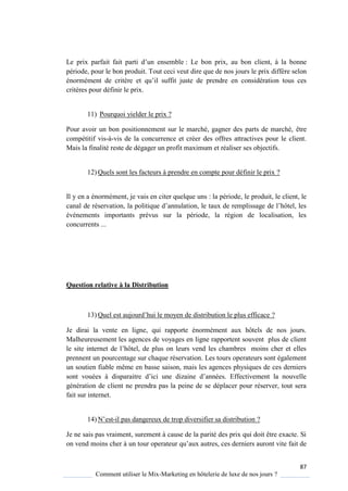 87
Comment utiliser le Mix-Marketing en hôtelerie de luxe de nos jours ?
Le prix parfait fait parti d’un ensemble : Le bon prix, au bon client, à la bonne
période, pour le bon produit. Tout ceci veut dire que de nos jours le prix diffère selon
énormément de critère et u’il suffit juste de prendre en considération tous ces
critères pour définir le prix.
11) Pourquoi yielder le prix ?
Pour avoir un bon positionnement sur le marché, gagner des parts de marché, être
compétitif vis-à-vis de la concurrence et créer des offres attractives pour le client.
Mais la finalité reste de dégager un profit maximum et réaliser ses objectifs.
12) Quels sont les facteurs à prendre en compte pour définir le prix ?
Il y en a énormément, je vais en citer quelque uns : la période, le produit, le client, le
canal de réservation, la politi ue d’annulation, le taux de remplissage de l’hôtel, les
événements importants prévus sur la période, la région de localisation, les
concurrents ...
Question relative à la Distribution
13) Quel est aujourd’hui le mo en de distribution le plus efficace ?
Je dirai la vente en ligne, qui rapporte énormément aux hôtels de nos jours.
Malheureusement les agences de voyages en ligne rapportent souvent plus de client
le site internet de l’hôtel, de plus on leurs vend les chambres moins cher et elles
prennent un pourcentage sur chaque réservation. Les tours operateurs sont également
un soutien fiable même en basse saison, mais les agences physiques de ces derniers
sont vouées disparaitre d’ici une dizaine d’années Effectivement la nouvelle
génération de client ne prendra pas la peine de se déplacer pour réserver, tout sera
fait sur internet.
14) N’est-il pas dangereux de trop diversifier sa distribution ?
Je ne sais pas vraiment, surement à cause de la parité des prix qui doit être exacte. Si
on vend moins cher à un tour operateur u’aux autres, ces derniers auront vite fait de
 
