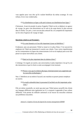 88
Comment utiliser le Mix-Marketing en hôtelerie de luxe de nos jours ?
vous appeler pour vous dire u’ils veulent bénéficier du même avantage Si vous
refusez, ils ne vous vendent plus.
15) La distribution en ligne a elle prit le dessus sur distribution hors ligne ?
lairement Avant de prendre la peine d’appeler l’hôtel ou de se déplacer en agence
de voyage, les gens vont directement sur le web et du coup réserve le plus souvent
dans la foulée. Les prix y sont souvent plus attractif du a la compétitivité importante
sur les sites d’agences de vo age en ligne
Questions relatives au Personnel :
16) Le coter humain a-t-il un rôle important à jouer en hôtellerie ?
Evidement, sans son personnel, l’hôtel se meurt et n’a plus d’âme ’est souvent les
emplo és de l’hôtel ui donneront le sourire aux clients. Vous verrez régulièrement
sur les commentaires en lignes des remerciements à tel ou tel employé pour avoir fait
passer un séjour merveilleux aux clients.
17) Quel est le plus important dans la relation client ?
L’échange Un regard, un sourire, une conversation, le plus important c’est u’il est
des interactions et que le client se sente accompagné à tout moment.
18) Pensez vous que la relation physique client/personnel sera supprimée par
les nouvelles technologies ?
Non L’hôtellerie est un métier d’accueil, une machine ne pourra jamais remplacer
un sourire.
19) La multi culturalité dans le personnel d’un hôtel est elle importante selon
vous ?
Elle est même essentielle, ne serait ue pour ue l’hôtel puisse accueillir des clients
aux langages différents mais également car il a toujours apprendre d’une culture
différente. Cela permet de réfléchir autrement et de trouver de nouvelles solutions
aux problèmes rencontrés.
Annexe 6 : Capture d’écran du logiciel de revenue management EZRMS
 