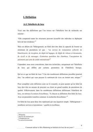 9
Comment utiliser le Mix-Marketing en hôtelerie de luxe de nos jours ?
I. Définition
A) L’hôtellerie de luxe
Voici une des définitions ue l’on trouve sur l’hôtellerie lors de recherche sur
internet :
“Elle comprend toutes les structures pouvant accueillir des individus se déplaçant
hors de leur résidence ”5
Mais en dehors de l’hébergement, un hôtel doit être dans la capacité de fournir un
minimum de prestations tel que : “un service de restauration collectif, de
blanchisserie, de réception, de dépôt de bagages, de dépôt de valeurs et documents,
de réveil et de messages, d’entretien uotidien des chambres, l’acceptation de
paiements par carte de crédit international”6
Cependant, nous nous concentrons, dans nos recherches, uni uement sur l’hôtellerie
de luxe qui diffère par certains param tres de l’hôtellerie basi ue
Qu’est ce que un hôtel de luxe ? Une des nombreuses définitions possibles pourrait
être: “un endroit ui vous procure le sentiment de vivre un instant rare, uni ue ”7
Pour compléter cette définition axée sur le ressentit, on peut ajouter u’un hôtel de
luxe doit être en mesure de procurer au client un grand nombre de prestations de
qualité. Effectivement, dans les nombreuses définitions définissant l’hôtellerie de
luxe, on retrouve la notion d’excellence “A chacun sa définition d'un hôtel de luxe.
Avec un paramètre toutefois commun: la recherche d'excellence ”8
Un hôtel de luxe peut donc être représenté par une équation simple : Hébergement +
nombreux services et prestations + qualité et excellence.
5
Wikipedia
6
Service du tourisme.gov
7
Urbanpartner.net
8
Le nouvel économiste
 