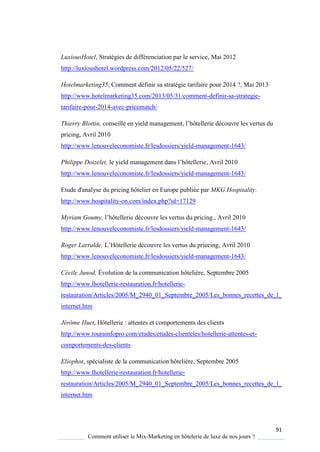 91
Comment utiliser le Mix-Marketing en hôtelerie de luxe de nos jours ?
LuxiousHotel, Stratégies de différenciation par le service, Mai 2012
http://luxioushotel.wordpress.com/2012/05/22/527/
Hotelmarketing35, Comment définir sa stratégie tarifaire pour 2014 ?, Mai 2013
http://www.hotelmarketing35.com/2013/05/31/comment-definir-sa-strategie-
tarifaire-pour-2014-avec-pricematch/
Thierry Blottin, conseillé en ield management, l’hôtellerie découvre les vertus du
pricing, Avril 2010
http://www.lenouveleconomiste.fr/lesdossiers/yield-management-1643/
Philippe Doizelet, le ield management dans l’hôtellerie, Avril 2010
http://www.lenouveleconomiste.fr/lesdossiers/yield-management-1643/
Etude d'analyse du pricing hôtelier en Europe publiée par MKG Hospitality.
http://www.hospitality-on.com/index.php?id=17129
Myriam Goumy, l’hôtellerie découvre les vertus du pricing., Avril 2010
http://www.lenouveleconomiste.fr/lesdossiers/yield-management-1643/
Roger Larralde, L’Hôtellerie découvre les vertus du priecing, Avril 2010
http://www.lenouveleconomiste.fr/lesdossiers/yield-management-1643/
Cécile Junod, Évolution de la communication hôtelière, Septembre 2005
http://www.lhotellerie-restauration.fr/hotellerie-
restauration/Articles/2005/M_2940_01_Septembre_2005/Les_bonnes_recettes_de_l_
internet.htm
Jérôme Huet, Hôtellerie : attentes et comportements des clients
http://www.tourainfopro.com/etudes/etudes-clienteles/hotellerie-attentes-et-
comportements-des-clients
Eliophot, spécialiste de la communication hôtelière, Septembre 2005
http://www.lhotellerie-restauration.fr/hotellerie-
restauration/Articles/2005/M_2940_01_Septembre_2005/Les_bonnes_recettes_de_l_
internet.htm
 