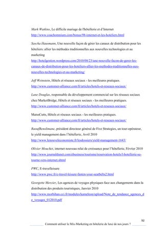92
Comment utiliser le Mix-Marketing en hôtelerie de luxe de nos jours ?
Mark Watkins, Le difficile mariage de l'hôtellerie et d’Internet
http://www.coachomnium.com/bonus/98-internet-et-les-hoteliers.html
Sascha Hausmann, Une nouvelle façon de gérer les canaux de distribution pour les
hôteliers: allier les méthodes traditionnelles aux nouvelles technologies et au
marketing
http://hotelgestion.wordpress.com/2010/08/23/une-nouvelle-facon-de-gerer-les-
canaux-de-distribution-pour-les-hoteliers-allier-les-methodes-traditionnelles-aux-
nouvelles-technologies-et-au-marketing/
Jeff Weinstein, Hôtels et réseaux sociaux - les meilleures pratiques.
http://www.customer-alliance.com/fr/articles/hotels-et-reseaux-sociaux/
Lane Douglas, responsable du développement commercial sur les réseaux sociaux
chez MarketBridge, Hôtels et réseaux sociaux - les meilleures pratiques.
http://www.customer-alliance.com/fr/articles/hotels-et-reseaux-sociaux/
MatssCutts, Hôtels et réseaux sociaux - les meilleures pratiques.
http://www.customer-alliance.com/fr/articles/hotels-et-reseaux-sociaux/
RaoufBenslimane, président directeur général de Five Strategies, un tour-opérateur,
le ield management dans l’hôtellerie, Avril 2010
http://www.lenouveleconomiste.fr/lesdossiers/yield-management-1643/
Olivier Mouchet, internet nouveau relai de croissance pour l’hôtellerie, Février 2010
http://www.journaldunet.com/ebusiness/tourisme/reservation-hotels/l-hotellerie-se-
tourne-vers-internet.shtml
PWC, E-travelleisure
http://www.pwc.fr/e-travel-leisure-fasten-your-seatbelts2.html
Georgette Mercier, Les agences de voyages physiques face aux changements dans la
distribution des produits touristiques, Janvier 2010
http://www.morbihan.cci.fr/modules/kameleon/upload/Note_de_tendance_agences_d
e_voyages_012010.pdf
 