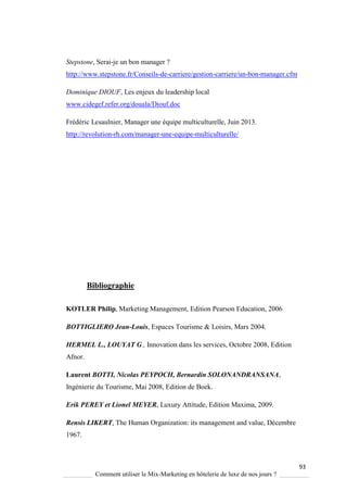 93
Comment utiliser le Mix-Marketing en hôtelerie de luxe de nos jours ?
Stepstone, Serai-je un bon manager ?
http://www.stepstone.fr/Conseils-de-carriere/gestion-carriere/un-bon-manager.cfm
Dominique DIOUF, Les enjeux du leadership local
www.cidegef.refer.org/douala/Diouf.doc
Frédéric Lesaulnier, Manager une équipe multiculturelle, Juin 2013.
http://revolution-rh.com/manager-une-equipe-multiculturelle/
Bibliographie
KOTLER Philip, Marketing Management, Edition Pearson Education, 2006
BOTTIGLIERO Jean-Louis, Espaces Tourisme & Loisirs, Mars 2004.
HERMEL L., LOUYAT G., Innovation dans les services, Octobre 2008, Edition
Afnor.
Laurent BOTTI, Nicolas PEYPOCH, Bernardin SOLONANDRANSANA,
Ingénierie du Tourisme, Mai 2008, Edition de Boek.
Erik PEREY et Lionel MEYER, Luxury Attitude, Edition Maxima, 2009.
Rensis LIKERT, The Human Organization: its management and value, Décembre
1967.
 