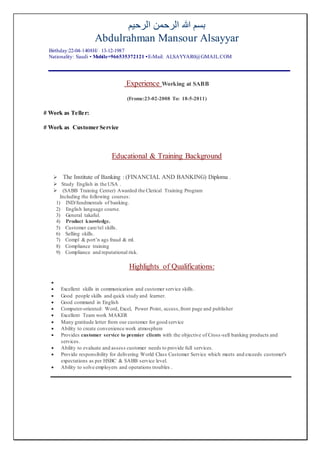 ‫الرحيم‬ ‫الرحمن‬ ‫هللا‬ ‫بسم‬
Abdulrahman Mansour Alsayyar
Birthday:22-04-1408H/ 13-12-1987
Nationality: Saudi • Mobile+966535372121 •E-Mail: ALSAYYAR0@GMAIL.COM
Experience Working at SABB
(Frome:23-02-2008 To: 18-5-2011)
# Work as Teller:
# Work as Customer Service
Educational & Training Background
 The Institute of Banking : (FINANCIAL AND BANKING) Diploma .
 Study English in the USA .
 (SABB Training Center) Awarded the Clerical Training Program
Including the following courses:
1) IND/fundmentals of banking.
2) English language course.
3) General takaful.
4) Product knowledge.
5) Customer care/tel skills.
6) Selling skills.
7) Compl & port’n ags fraud & ml.
8) Compliance training
9) Compliance and reputational risk.
Highlights of Qualifications:

 Excellent skills in communication and customer service skills.
 Good people skills and quick study and learner.
 Good command in English
 Computer-oriented: Word, Excel, Power Point, access,front page and publisher
 Excellent Team work MAKER
 Many gratitude letter from our customer for good service
 Ability to create convenience work atmosphere
 Provides customer service to premier clients with the objective of Cross-sell banking products and
services.
 Ability to evaluate and assess customer needs to provide full services.
 Provide responsibility for delivering World Class Customer Service which meets and exceeds customer's
expectations as per HSBC & SABB service level.
 Ability to solve employers and operations troubles .
 
