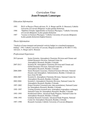 Curriculum Vitae
Jean-François Lamarque
Education Information
Thesis Information
“Analysis of mass transport and potential vorticity budget in a simulated tropopause
folding”, 1993. Catholic University of Louvain, Belgium (available as NCAR/CT-142).
Advisors: A. Berger and G. Brasseur
Professional Experience
2013-present Senior Scientist, Atmospheric Chemistry Division and Climate and
Global Dynamics Division, National Center for
Atmospheric Research, Boulder, Colorado
2007-2013 Scientist III, Atmospheric Chemistry Division and Climate and
Global Dynamics Division, National Center for
Atmospheric Research, Boulder, Colorado
2008-2009 Senior Research Associate, Chemical Sciences Division, National
Oceanic and Atmospheric Administration, Boulder, Colorado (on
leave from NCAR)
2004-2007 Scientist II, Atmospheric Chemistry Division, National Center for
Atmospheric Research, Boulder, Colorado
2002-2004 Scientist I, Atmospheric Chemistry Division, National Center for
Atmospheric Research, Boulder, Colorado
1997–2002 Project Scientist I (research area: data assimilation), National Center
for Atmospheric Research, Boulder, Colorado
1995–1997 Visiting Scientist (research area: stratosphere-troposphere exchange),
National Center for Atmospheric Research, Boulder, Colorado
1993–1995 Postdoctoral fellow, Advanced Study Program, National Center for
Atmospheric Research, Boulder, Colorado
1990–1993 Graduate Research Assistant, Advanced Study Program, National
Center for Atmospheric Research, Boulder, Colorado
1987–1990 Research Assistant, Catholic University of Louvain (Belgium)
1993 Ph.D. in Physics (Thesis advisors: Pr. A. Berger and Dr. G. Brasseur), Catholic
University of Louvain (Belgium): la plus grande distinction
1988 “Diplôme d’Etudes Approfondies en Sciences Physiques,” Catholic University
of Louvain (Belgium): la plus grande distinction
1987 “Licence en Sciences Physiques,” Catholic University of Louvain (Belgium):
la plus grande distinction (highest honors)
 