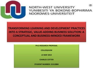 TRANSFORMING LEARNING AND DEVELOPMENT PRACTICES
INTO A STRATEGIC, VALUE-ADDING BUSINESS SOLUTION: A
CONCEPTUAL AND BUSINESS-MINDED FRAMEWORK
PH.D RESEARCH PROPOSAL
COLLOQUIUM
13 MAY 2015
CHARLES COTTER
STUDENT NUMBER: 21512884
 