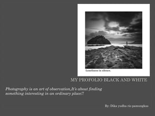 MY PROFOLIO BLACK AND WHITE
Photography is an art of observation,It’s about finding
something interesting in an ordinary place!!
By: Dika yudha rio pamungkas
 