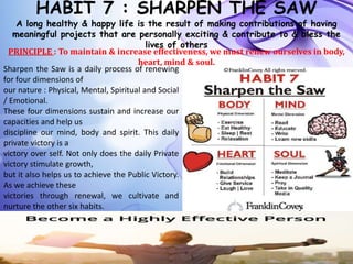 HABIT 7 : SHARPEN THE SAW
A long healthy & happy life is the result of making contributions of having
meaningful projects that are personally exciting & contribute to & bless the
lives of others
PRINCIPLE : To maintain & increase effectiveness, we must renew ourselves in body,
heart, mind & soul.
Sharpen the Saw is a daily process of renewing
for four dimensions of
our nature : Physical, Mental, Spiritual and Social
/ Emotional.
These four dimensions sustain and increase our
capacities and help us
discipline our mind, body and spirit. This daily
private victory is a
victory over self. Not only does the daily Private
victory stimulate growth,
but it also helps us to achieve the Public Victory.
As we achieve these
victories through renewal, we cultivate and
nurture the other six habits.
 