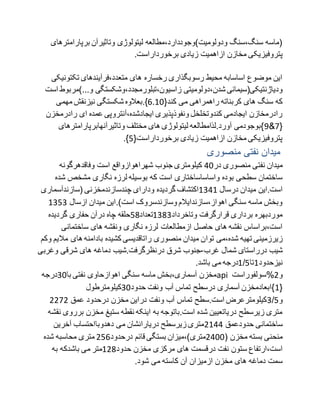‫برپارامترها‬ ‫وتاثیرآن‬ ‫لیتولوژی‬ ‫ودولومیت)وجوددارد،مطالعه‬ ‫سنگ،سنگ‬ ‫(ماسه‬‫ی‬
‫پتروفیزیکی‬.‫برخورداراست‬ ‫زیادی‬ ‫ازاهمیت‬ ‫مخازن‬
‫تکتونی‬ ‫متعدد،فرآیندهای‬ ‫های‬ ‫رخساره‬ ‫رسوبگذاری‬ ‫محیط‬ ‫اساسابه‬ ‫موضوع‬ ‫این‬‫کی‬
‫شدن‬ ‫ودیاژنتیکی(سیمانی‬‫زاسیون،تبلورم‬ ‫،دولومیتی‬‫و...)مر‬ ‫جدد،وشکستگی‬‫است‬ ‫بوط‬
{‫کند‬ ‫می‬ ‫راهمراهی‬ ‫کربناته‬ ‫های‬ ‫سنگ‬ ‫که‬9179‫مهمی‬ ‫نیزنقش‬ ‫شکستگی‬ ‫}.بعالوه‬
‫رادرمخز‬ ‫ای‬ ‫عمده‬ ‫ایجادشده،آنتروپی‬ ‫ونفوذپذیری‬ ‫کندوتخلخل‬ ‫ایجادمی‬ ‫رادرمخازن‬‫ن‬
{1&0‫وتاثیرآنهابرپارامتر‬ ‫مختلف‬ ‫های‬ ‫لیتولوژی‬ ‫آورد.لذامطالعه‬ ‫}بوجودمی‬‫های‬
{‫برخورداراست‬ ‫زیادی‬ ‫ازاهمیت‬ ‫مخازن‬ ‫پتروفیزیکی‬0.}
‫منصوری‬ ‫نفتی‬ ‫میدان‬
‫در‬ ‫منصوری‬ ‫نفتی‬ ‫میدان‬99‫وفاقدهرگونه‬ ‫است‬ ‫شهراهوازواقع‬ ‫جنوب‬ ‫کیلومتری‬
‫ش‬ ‫مشخص‬ ‫نگاری‬ ‫لرزه‬ ‫بوسیله‬ ‫که‬ ‫است‬ ‫واساساساختاری‬ ‫بوده‬ ‫سطحی‬ ‫ساختمان‬‫ده‬
‫درسال‬ ‫میدان‬ ‫است.این‬7097‫ودارای‬ ‫گردیده‬ ‫اکتشاف‬‫(سازندآسماری‬ ‫چندسازندمخزنی‬
.)‫است‬ ‫وسازندسروک‬ ‫اهواز،سازندایالم‬ ‫سنگی‬ ‫ماسه‬ ‫وبخش‬‫ازسال‬ ‫میدان‬ ‫این‬7000
‫وتاخرداد‬ ‫قرارگرفت‬ ‫برداری‬ ‫موردبهره‬7020‫تعداد‬02‫گردیده‬ ‫حفاری‬ ‫درآن‬ ‫چاه‬ ‫حلقه‬
‫ساختمانی‬ ‫های‬ ‫ونقشه‬ ‫نگاری‬ ‫لرزه‬ ‫ازمطالعات‬ ‫حاصل‬ ‫های‬ ‫نقشه‬ ‫است،براساس‬
‫توا‬ ‫شده،می‬ ‫تهیه‬ ‫زیرزمینی‬‫مال‬ ‫های‬ ‫بادامنه‬ ‫کشیده‬ ‫راتاقدیسی‬ ‫منصوری‬ ‫میدان‬ ‫ن‬‫وکم‬ ‫یم‬
‫غرب‬ ‫شمال‬ ‫درراستای‬ ‫شیب‬-‫وغر‬ ‫شرقی‬ ‫های‬ ‫دماغه‬ ‫درنظرگرفت.شیب‬ ‫شرق‬ ‫جنوب‬‫بی‬
‫نیزحدود‬7‫تا‬0/7.‫باشد‬ ‫می‬ ‫درجه‬
‫با‬ ‫نفتی‬ ‫اهوازحاوی‬ ‫سنگی‬ ‫ماسه‬ ‫آسماری،بخش‬ ‫مخزن‬09‫درجه‬ api ‫و‬8%‫سولفوراست‬
{7‫حدود‬ ‫ونفت‬ ‫آب‬ ‫تماس‬ ‫درسطح‬ ‫آسماری‬ ‫}ابعادمخزن‬09‫کیلومترطول‬
‫و‬0/0‫عمق‬ ‫درحدود‬ ‫مخزن‬ ‫دراین‬ ‫ونفت‬ ‫آب‬ ‫تماس‬ ‫است.سطح‬ ‫کیلومترعرض‬8818
‫برر‬ ‫مخزن‬ ‫ستیغ‬ ‫نقطه‬ ‫اینکه‬ ‫به‬ ‫است.باتوجه‬ ‫شده‬ ‫دریاتعیین‬ ‫زیرسطح‬ ‫متری‬‫نقشه‬ ‫وی‬
‫حدودعمق‬ ‫ساختمانی‬8799‫دهدوبااحتساب‬ ‫می‬ ‫دریارانشان‬ ‫زیرسطح‬ ‫متری‬‫آخرین‬
( ‫مخزن‬ ‫بسته‬ ‫منحنی‬8999‫قائ‬ ‫بستگی‬ ‫متری)،میزان‬‫درحدود‬ ‫م‬809‫شده‬ ‫محاسبه‬ ‫متری‬
‫مخزن‬ ‫مرکزی‬ ‫های‬ ‫درقسمت‬ ‫نفت‬ ‫ستون‬ ‫است،ارتفاع‬‫حدود‬782‫متر‬‫به‬ ‫باشدکه‬ ‫می‬
.‫شود‬ ‫می‬ ‫کاسته‬ ‫آن‬ ‫ازمیزان‬ ‫مخزن‬ ‫های‬ ‫دماغه‬ ‫سمت‬
 