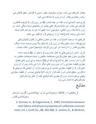 ‫بمقدار‬‫کم‬‫یافت‬‫مي‬‫شود‬.‫میزان‬‫دولومیت‬‫بطور‬‫نسبي‬‫با‬‫افزایش‬‫عمق‬‫کا‬‫هش‬‫مي‬
‫یابد‬‫و‬‫بیشترین‬‫مقدار‬‫آن‬‫در‬‫زون‬7‫مشاهده‬‫مي‬‫شود‬ .
0_‫درصد‬‫اشباعي‬‫آب‬‫و‬‫نفت‬‫در‬‫چاه‬‫شماره‬99‫در‬‫زون‬8‫و‬0‫بترتیب‬‫کاهش‬‫و‬
‫افزایش‬‫مي‬‫یابد‬‫و‬‫این‬‫نشانه‬‫تمرکز‬‫نفتي‬‫بیشتر‬‫در‬‫بخشهاي‬‫ماسه‬‫سن‬‫گي‬‫است‬.‫در‬
‫زون‬7‫که‬‫یک‬‫زون‬‫آهکي‬-‫دولومیتي‬‫است‬‫تغییرات‬‫این‬‫دو‬‫پارامتر‬‫قابل‬‫ت‬‫وجه‬
‫است‬‫ولي‬‫درصد‬‫اشباع‬‫نفت‬‫آن‬‫از‬‫زونهاي‬8‫و‬0‫کمتر‬‫مي‬‫باشد‬.
9_‫تغییرات‬‫درصد‬‫اشباع‬‫آب‬‫و‬‫نفت‬‫در‬‫مخزن‬‫حاکي‬‫از‬‫کنترل‬‫لیتولوژی‬‫کي‬
‫توزیع‬‫نفت‬،‫است‬‫بطوریکه‬‫در‬‫زون‬8‫و‬0‫بدلیل‬‫باال‬‫بودن‬‫درصد‬‫ماسه‬،‫سنگ‬
‫بیشترین‬‫مقدار‬‫را‬،‫داراست‬‫در‬‫این‬‫زون‬‫فرایند‬‫دولومیتیزاسیون‬‫غالب‬‫نی‬‫ست‬.
0_‫بر‬‫اساس‬‫ارزیابي‬‫هاي‬‫به‬‫عمل‬‫آمده‬‫زون‬8‫با‬‫بیش‬‫از‬29‫درصد‬‫ماسه‬
‫بیشترین‬‫ستون‬‫مفید‬،‫هیدروکربني‬‫ضخامت‬‫خالص‬‫و‬‫نسبت‬‫ضخامت‬‫خا‬‫لص‬‫به‬
‫کل‬‫را‬‫دارا‬‫بوده‬‫و‬‫نظر‬‫به‬‫اشباع‬‫آب‬‫کم‬‫آن‬(89‫درصد‬‫براي‬‫زون‬‫هاي‬‫مفید‬)،
‫بهترین‬‫کیفیت‬‫مخزني‬‫را‬‫در‬‫بین‬‫زون‬‫هاي‬‫دیگر‬‫دارا‬‫مي‬‫باشد‬.‫پس‬‫از‬‫آن‬‫ز‬‫ون‬
‫هاي‬0‫و‬7‫از‬‫کیفیت‬‫مخزني‬‫مناسب‬‫تري‬‫برخوردارند‬.‫از‬‫آنجایي‬‫که‬‫زونهاي‬9
‫تا‬2‫زیر‬‫سطح‬‫تماس‬‫آب‬‫و‬‫نفت‬‫قرار‬،‫دارند‬‫الیه‬‫تولیدي‬‫نبوده‬‫و‬‫از‬‫کیفی‬‫ت‬‫مخزني‬
‫پاییني‬‫برخوردارند‬.‫زون‬8‫بهترین‬‫الیه‬‫تولیدي‬‫نفت‬‫از‬‫نظر‬‫پارامترهاي‬
‫پتروفیزیکي‬‫به‬‫شمار‬‫مي‬.‫رود‬
‫منابع‬
7_،‫مطیعي‬‫ه‬.،7018،‫زمین‬‫شناسي‬،‫ایران‬‫چینه‬‫شناسي‬،‫زاگرس‬‫سازمان‬
‫زمین‬‫شناسي‬‫كشور‬.
2- Durrast, H., & Siegesmund, S., 1999, Correlationbetween
rock fabrics and physical properties of carbonate reservoir
rocks, Int. J. Earth Sci., 88, 392-408. 3- Jardine,D., & Wilshart,
 