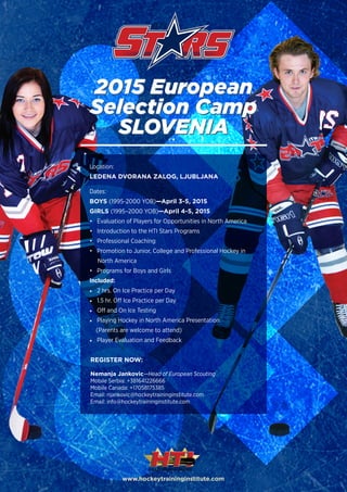 www.hockeytraininginstitute.com
2015 European
Selection Camp
SLOVENIA
2015 European
Selection Camp
SLOVENIA•
• Evaluation of Players for Opportunities in North America
• Introduction to the HTI Stars Programs
• Professional Coaching
• Promotion to Junior, College and Professional Hockey in
North America
• Programs for Boys and Girls
Included:
•	 2 hrs. On Ice Practice per Day
•	 1.5 hr. Off Ice Practice per Day
•	 Off and On Ice Testing
•	 Playing Hockey in North America Presentation
(Parents are welcome to attend)
•	 Player Evaluation and Feedback
REGISTER NOW:
Nemanja Jankovic—Head of European Scouting
Mobile Serbia: +381641226666
Mobile Canada: +17058175385
Email: njankovic@hockeytraininginstitute.com
Email: info@hockeytraininginstitute.com
Location:
LEDENA DVORANA ZALOG, LJUBLJANA
Dates:
BOYS (1995-2000 YOB)—April 3-5, 2015
GIRLS (1995–2000 YOB)—April 4-5, 2015
 