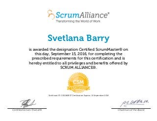 Svetlana Barry
is awarded the designation Certified ScrumMaster® on
this day, September 15, 2016, for completing the
prescribed requirements for this certification and is
hereby entitled to all privileges and benefits offered by
SCRUM ALLIANCE®.
Certificant ID: 000565937 Certification Expires: 15 September 2018
Certified Scrum Trainer® Chairman of the Board
 