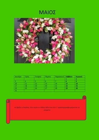 Δευτέρα Τρίτη Τετάρτη Πέμπτη Παρασκευή Σάββατο Κυριακή
1 2
3 4 5 6 7 8 9
10 11 12 13 14 15 16
17 18 19 20 21 22 23
24 25 26 27 28 29 30
31
ΜΑΙΟΣ
Αν βρέξει ο Απρίλης δύο νερά κι ο Μάης άλλο ένα τότε τ’ αμπελοχώραφα χαίρονται τα
καημένα
 