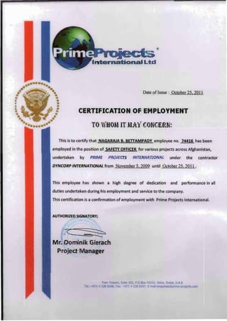Date ofIssue : October 25,2011
CERTIFICATION OF EMPLOYMENT
TO 'i CON ERN
This is to certify that NAGARAJA B. BETIAMPADY employee no. 74416 has been
employed in the position of SAFETY OFFICER for various projects across Afghanistan,
undertaken by PRIME PROJECTS INTERNATIONAL under the contractor
DYNCORP INTERNATIONAL from November 5,2009 until October 25,2011 .
This employee has shown a high degree of dedication and performance in all
duties undertaken during his employment and service to the company.
This certification is a confirmation of employment with Prime Projects International.
AUTHORIZED SIGNATORY;
Mr. Dominik Gierach
Project M anager
 