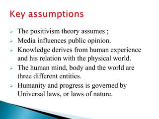  The positivism theory assumes ;
 Media influences public opinion.
 Knowledge derives from human experience
and his relation with the physical world.
 The human mind, body and the world are
three different entities.
 Humanity and progress is governed by
Universal laws, or laws of nature.
 