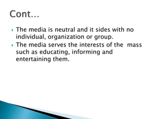  The media is neutral and it sides with no
individual, organization or group.
 The media serves the interests of the mass
such as educating, informing and
entertaining them.
 