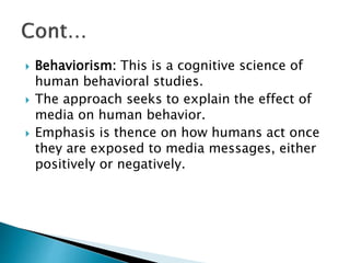  Behaviorism: This is a cognitive science of
human behavioral studies.
 The approach seeks to explain the effect of
media on human behavior.
 Emphasis is thence on how humans act once
they are exposed to media messages, either
positively or negatively.
 