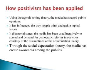  Using the agenda setting theory, the media has shaped public
opinions.
 It has influenced the way people think and tackle topical
issues.
 It dictatorial states, the media has been used lucratively to
spread and demand for democratic reforms in societies
courtesy of the assumptions of the accumulation theory.
 Through the social expectation theory, the media has
create awareness among the publics.
 