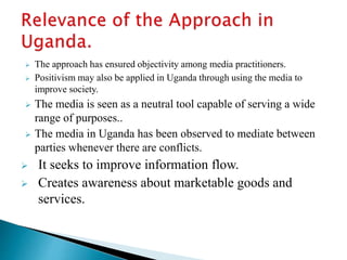  The approach has ensured objectivity among media practitioners.
 Positivism may also be applied in Uganda through using the media to
improve society.
 The media is seen as a neutral tool capable of serving a wide
range of purposes..
 The media in Uganda has been observed to mediate between
parties whenever there are conflicts.
 It seeks to improve information flow.
 Creates awareness about marketable goods and
services.
 