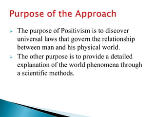  The purpose of Positivism is to discover
universal laws that govern the relationship
between man and his physical world.
 The other purpose is to provide a detailed
explanation of the world phenomena through
a scientific methods.
 