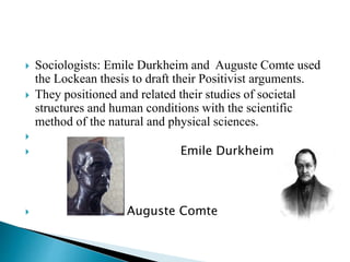  Sociologists: Emile Durkheim and Auguste Comte used
the Lockean thesis to draft their Positivist arguments.
 They positioned and related their studies of societal
structures and human conditions with the scientific
method of the natural and physical sciences.

 Emile Durkheim
 Auguste Comte
 