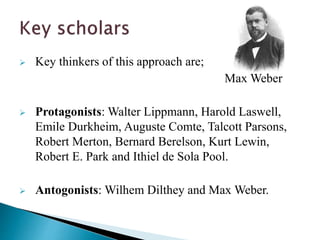  Key thinkers of this approach are;
Max Weber
 Protagonists: Walter Lippmann, Harold Laswell,
Emile Durkheim, Auguste Comte, Talcott Parsons,
Robert Merton, Bernard Berelson, Kurt Lewin,
Robert E. Park and Ithiel de Sola Pool.
 Antogonists: Wilhem Dilthey and Max Weber.
 