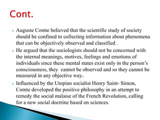  Auguste Comte believed that the scientific study of society
should be confined to collecting information about phenomena
that can be objectively observed and classified .
 He argued that the sociologists should not be concerned with
the internal meanings, motives, feelings and emotions of
individuals since these mental states exist only in the person’s
consciousness, they cannot be observed and so they cannot be
measured in any objective way.
 Influenced by the Utopian socialist Henry Saint- Simon,
Comte developed the positive philosophy in an attempt to
remedy the social malaise of the French Revolution, calling
for a new social doctrine based on sciences.
 