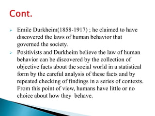  Emile Durkheim(1858-1917) ; he claimed to have
discovered the laws of human behavior that
governed the society.
 Positivists and Durkheim believe the law of human
behavior can be discovered by the collection of
objective facts about the social world in a statistical
form by the careful analysis of these facts and by
repeated checking of findings in a series of contexts.
From this point of view, humans have little or no
choice about how they behave.
 