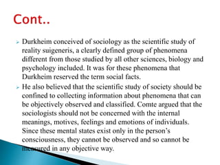  Durkheim conceived of sociology as the scientific study of
reality suigeneris, a clearly defined group of phenomena
different from those studied by all other sciences, biology and
psychology included. It was for these phenomena that
Durkheim reserved the term social facts.
 He also believed that the scientific study of society should be
confined to collecting information about phenomena that can
be objectively observed and classified. Comte argued that the
sociologists should not be concerned with the internal
meanings, motives, feelings and emotions of individuals.
Since these mental states exist only in the person’s
consciousness, they cannot be observed and so cannot be
measured in any objective way.
 