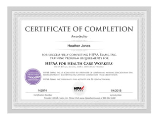 Awarded to
for successfully completing HIPAA Exams, Inc.
training program requirements for
HIPAA for Health Care Workers
HIPAA Privacy, Security, ARRA, HITECH and Omnibus
HIPAA Exams, Inc. is accredited as a provider of continuing nursing education by the
American Nurses Credentialing Center's Commission on Accreditation.
HIPAA Exams, Inc. designates this activity for 2.0 contact hours.
Certification Number Activity Date
Provider: HIPAA Exams, Inc. Please Visit www.HipaaExams.com or 888-362-2288
Heather Jones
142974 1/4/2015
 