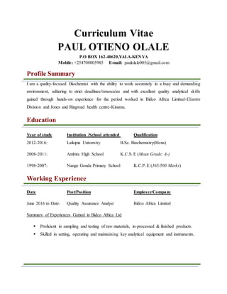 Curriculum Vitae
PAUL OTIENO OLALE
P.O BOX 162-40620,YALA-KENYA
Mobile: +254708005985 E-mail: paulolale005@gmail.com
Profile Summary
I am a quality-focused Biochemist with the ability to work accurately in a busy and demanding
environment, adhering to strict deadlines/timescales and with excellent quality analytical skills
gained through hands-on experience for the period worked in Bidco Africa Limited-Elianto
Division and Jones and Ringroad health centre-Kisumu.
Education
Year of study Institution /School attended Qualification
2012-2016: Laikipia University B.Sc. Biochemistry(Hons)
2008-2011: Ambira High School K.C.S. E (Mean Grade: A-)
1998-2007: Nango Gonda Primary School K.C.P. E (365/500 Marks)
Working Experience
Date Post/Position Employer/Company
June 2016 to Date: Quality Assurance Analyst Bidco Africa Limited
Summary of Experiences Gained in Bidco Africa Ltd
 Proficient in sampling and testing of raw materials, in-processed & finished products.
 Skilled in setting, operating and maintaining key analytical equipment and instruments.
 