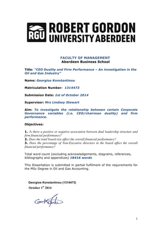 1
	
  	
  	
  	
  	
  	
  	
  	
  	
  	
  	
  	
  	
  	
  	
  	
  	
  	
  	
  	
  	
  	
  	
  	
  	
  	
  	
  	
  	
  	
  	
  	
  	
  	
   FACULTY OF MANAGEMENT
Aberdeen Business School
Title: “CEO Duality and Firm Performance – An investigation in the
Oil and Gas Industry”
Name: Georgios Konstantinou
Matriculation Number: 1314473
Submission Date: 1st of October 2014
Supervisor: Mrs Lindsey Stewart
Aim: To investigate the relationship between certain Corporate
Governance variables (i.e. CEO/chairman duality) and firm
performance.
Objectives:
1. Is there a positive or negative association between dual leadership structure and
firm financial performance?
2. Does the total board size affect the overall financial performance?
3. Does the percentage of Non-Executive directors in the board affect the overall
financial performance?
Total word count (excluding acknowledgements, diagrams, references,
bibliography and appendices) 18416 words
This Dissertation is submitted in partial fulfilment of the requirements for
the MSc Degree in Oil and Gas Accounting.
Georgios Konstantinou (1314473)
October 1st
2014
 