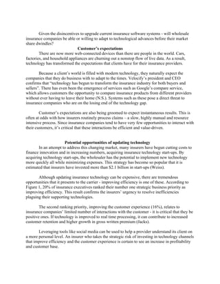 Given the disincentives to upgrade current insurance software systems - will wholesale
insurance companies be able or willing to adapt to technological advances before their market
share dwindles?
Customer’s expectations
There are now more web-connected devices than there are people in the world. Cars,
factories, and household appliances are churning out a nonstop flow of live data. As a result,
technology has transformed the expectations that clients have for their insurance providers.
Because a client’s world is filled with modern technology, they naturally expect the
companies that they do business with to adapt to the times. Velocify’s president and CEO
confirms that “technology has begun to transform the insurance industry for both buyers and
sellers”. There has even been the emergence of services such as Google’s compare service,
which allows customers the opportunity to compare insurance products from different providers
without ever having to leave their home (N.S.). Systems such as these pose a direct threat to
insurance companies who are on the losing end of the technology gap.
Customer’s expectations are also being groomed to expect instantaneous results. This is
often at odds with how insurers routinely process claims – a slow, highly manual and resource
intensive process. Since insurance companies tend to have very few opportunities to interact with
their customers, it’s critical that these interactions be efficient and value-driven.
Potential opportunities of updating technology
In an attempt to address this changing market, many insurers have begun cutting costs to
finance innovation and in increasing numbers, acquiring insurance technology start-ups. By
acquiring technology start-ups, the wholesaler has the potential to implement new technology
more quickly all while minimizing expenses. This strategy has become so popular that it is
estimated that insurers have invested more than $2.1 billion in start-ups (Weiss).
Although updating insurance technology can be expensive, there are tremendous
opportunities that it presents to the carrier - improving efficiency is one of these. According to
Figure 1, 20% of insurance executives ranked their number one strategic business priority as
improving efficiency. This result confirms the insurers’ urgency to resolve inefficiencies
plaguing their supporting technologies.
The second ranking priority, improving the customer experience (16%), relates to
insurance companies’ limited number of interactions with the customer - it is critical that they be
positive ones. If technology is improved to real time processing, it can contribute to increased
customer retention and higher growth in gross written premium (Jacks).
Leveraging tools like social media can be used to help a provider understand its client on
a more personal level. An insurer who takes the strategic risk of investing in technology channels
that improve efficiency and the customer experience is certain to see an increase in profitability
and customer base.
 