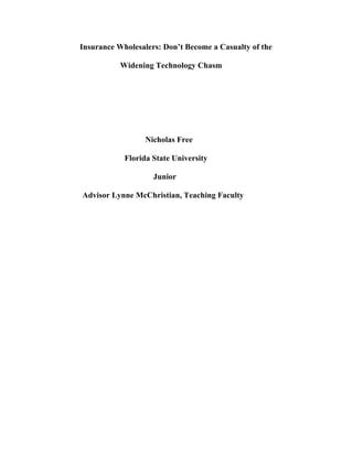 Insurance Wholesalers: Don’t Become a Casualty of the
Widening Technology Chasm
Nicholas Free
Florida State University
Junior
Advisor Lynne McChristian, Teaching Faculty
	
	
	
	
	
	
	
	
	
	
	
	
	
	
	
	
	
	
	
	
	
	
	
	
	
 