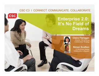 CSC C3 I CONNECT. COMMUNICATE. COLLABORATE.


                                          Enterprise 2.0:
                                          It’s No Field of
                                                  Dreams
                                                   Claire Flanagan
                                                     Director, KM & Social
                                                    Collaboration Strategy


                                                   Simon Scullion
                                                      C3 Business Analyst
                                                    Collaboration Lifeguard




            © 2010 Computer Sciences Corporation    6/21/10 5045-11_C3 Case Study 1
 