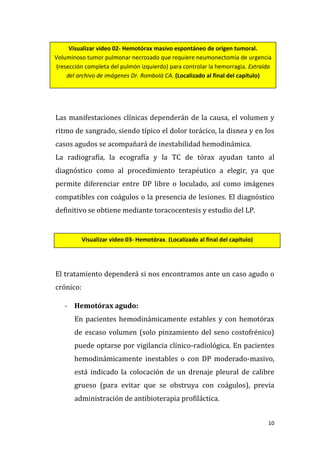 10
Las manifestaciones clínicas dependerán de la causa, el volumen y
ritmo de sangrado, siendo típico el dolor torácico, la disnea y en los
casos agudos se acompañará de inestabilidad hemodinámica.
La radiografía, la ecografía y la TC de tórax ayudan tanto al
diagnóstico como al procedimiento terapéutico a elegir, ya que
permite diferenciar entre DP libre o loculado, así como imágenes
compatibles con coágulos o la presencia de lesiones. El diagnóstico
definitivo se obtiene mediante toracocentesis y estudio del LP.
El tratamiento dependerá si nos encontramos ante un caso agudo o
crónico:
- Hemotórax agudo:
En pacientes hemodinámicamente estables y con hemotórax
de escaso volumen (solo pinzamiento del seno costofrénico)
puede optarse por vigilancia clínico-radiológica. En pacientes
hemodinámicamente inestables o con DP moderado-masivo,
está indicado la colocación de un drenaje pleural de calibre
grueso (para evitar que se obstruya con coágulos), previa
administración de antibioterapia profiláctica.
Visualizar video 02- Hemotórax masivo espontáneo de origen tumoral.
Voluminoso tumor pulmonar necrosado que requiere neumonectomía de urgencia
(resección completa del pulmón izquierdo) para controlar la hemorragia. Extraída
del archivo de imágenes Dr. Rombolá CA. (Localizado al final del capítulo)
Visualizar video 03- Hemotórax. (Localizado al final del capítulo)
 
