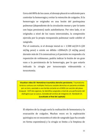 11
Cerca del 80% de los casos, el drenaje pleural es suficiente para
controlar la hemorragia y evitar la retención de coágulos. Si la
hemorragia se originaba en una lesión del parénquima
pulmonar (dependiente de la circulación menor y por lo tanto
con bajas presiones) suele autolimitarse. Por otro lado, si se
originaba a nivel de los vasos intercostales, la compresión
ejercida por la propia reexpansión pulmonar suele cohibir el
sangrado.
Por el contrario, si el drenaje inicial es > 1.500 ml/24 h (20
ml/kg peso) o existe un débito >200ml/h (3 ml/kg peso)
durante más de 3 h consecutivas y el paciente no responde a la
reposición de volúmenes, podría indicar la lesión de un gran
vaso o la persistencia de la hemorragia, por lo que estaría
indicada la cirugía por toracoscopia videoasistida o
toracotomía.
El objetivo de la cirugía sería la realización de hemostasia y la
evacuación de coágulos. Muchas veces en la exploración
quirúrgica no se encuentra el sitio de sangrado (que ha cesado
en forma espontánea) y la cirugía se limita a la limpieza de
Visualizar video 03- Hemotórax traumático derecho persistente. Traumatismo
torácico contuso con múltiples fracturas costales derechas en paciente arrollado
por un toro, asociado a una herida cortante en el MSD con sección del plexo
braquial. VATS de urgencia. Se identifica sangrado a nivel de una perforación del
diafragma que se sutura. Extraída del archivo de imágenes Dr. Rombolá CA.
(Localizado al final del capítulo)
 